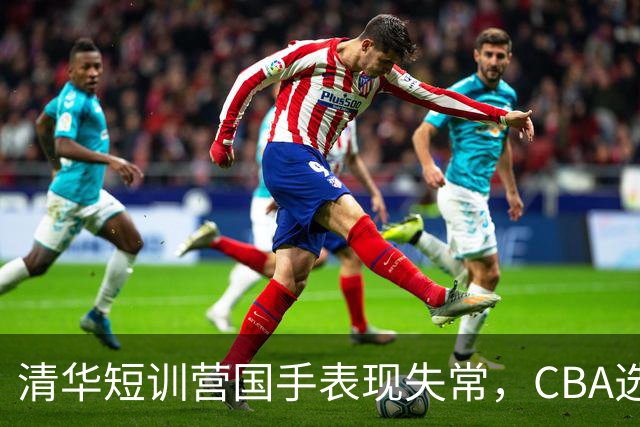 清华短训营国手表现失常，CBA选秀或迎变数！